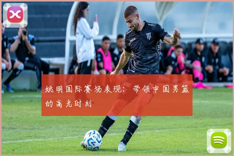 姚明国际赛场表现：带领中国男篮的高光时刻