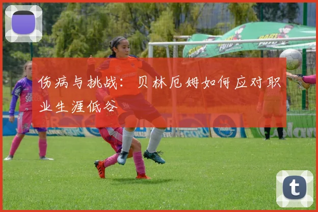 伤病与挑战：贝林厄姆如何应对职业生涯低谷