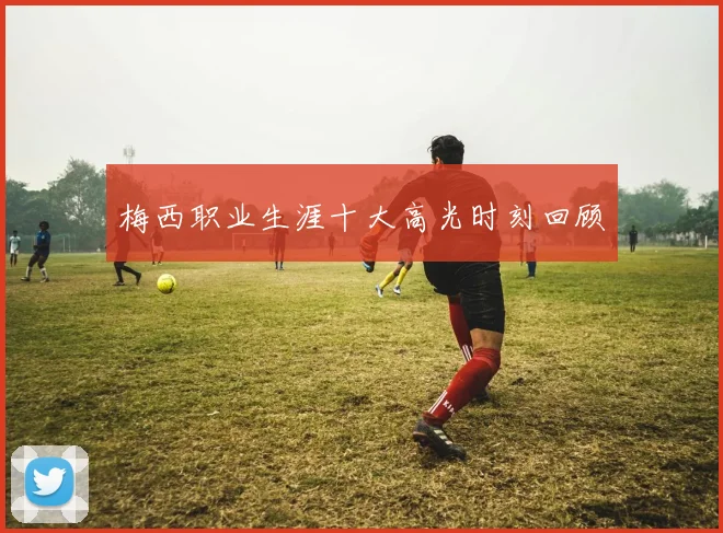 梅西职业生涯十大高光时刻回顾