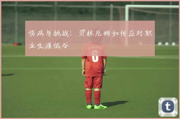 伤病与挑战:贝林厄姆如何应对职业生涯低谷