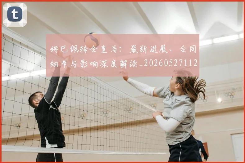 姆巴佩转会皇马:最新进展、合同细节与影响深度解读_20260527112219