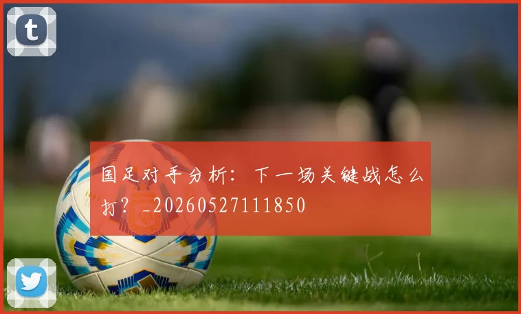 国足对手分析：下一场关键战怎么打？_20260527111850