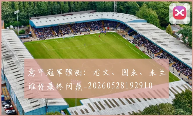 意甲冠军预测:尤文、国米、米兰谁将最终问鼎_20260528192910